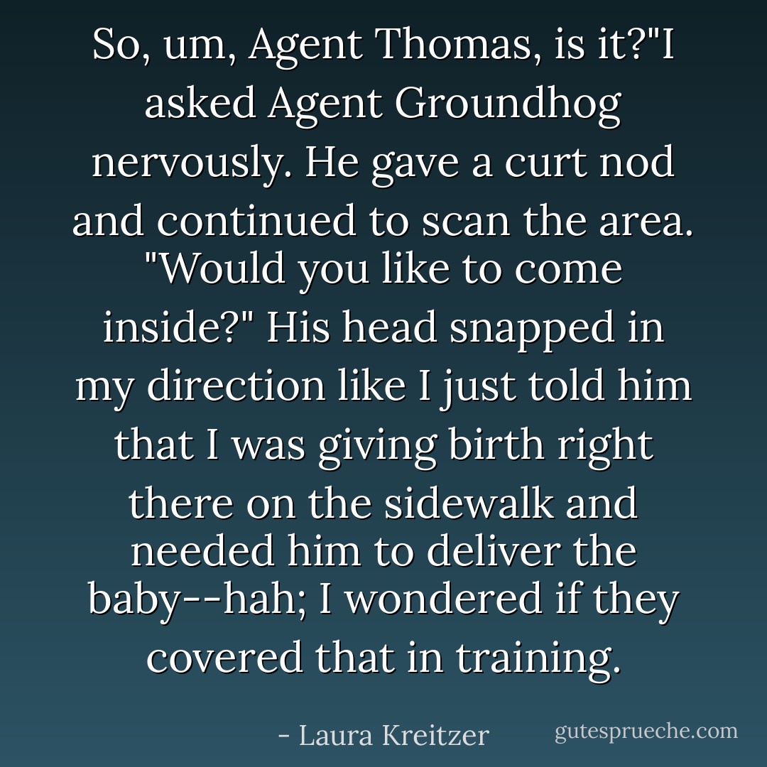 So, um, Agent Thomas, is it?"I asked Agent Groundhog nervously. He gave a curt nod and continued to scan the area. "Would you like to come inside?"<br />His head snapped in my direction like I just told him that I was giving birth right there on the sidewalk and needed him to deliver the baby--hah; I wondered if they covered that in training. - Laura Kreitzer
