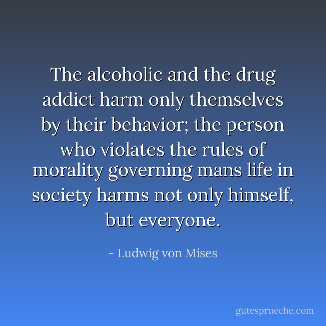 The alcoholic and the drug addict harm only themselves by their behavior; the person who violates the rules of morality governing mans life in society harms not only himself, but everyone. - Ludwig von Mises