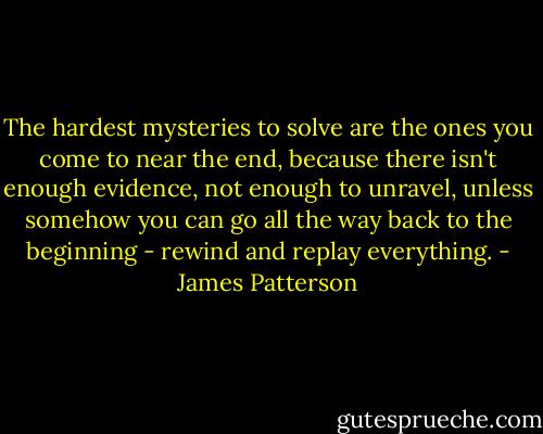The hardest mysteries to solve are the ones you come to near the end, because there isn't enough evidence, not enough to unravel, unless somehow you can go all the way back to the beginning - rewind and replay everything. - James Patterson
