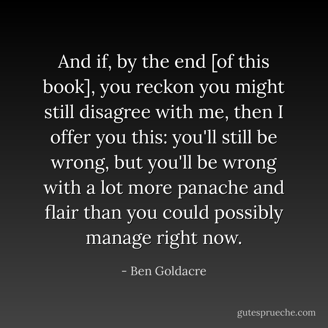 And if, by the end [of this book], you reckon you might still disagree with me, then I offer you this: you'll still be wrong, but you'll be wrong with a lot more panache and flair than you could possibly manage right now. - Ben Goldacre
