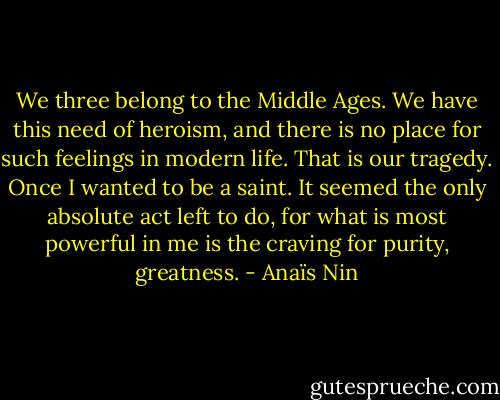 We three belong to the Middle Ages. We have this need of heroism, and there is no place for such feelings in modern life. That is our tragedy. Once I wanted to be a saint. It seemed the only absolute act left to do, for what is most powerful in me is the craving for purity, greatness. - Anaïs Nin