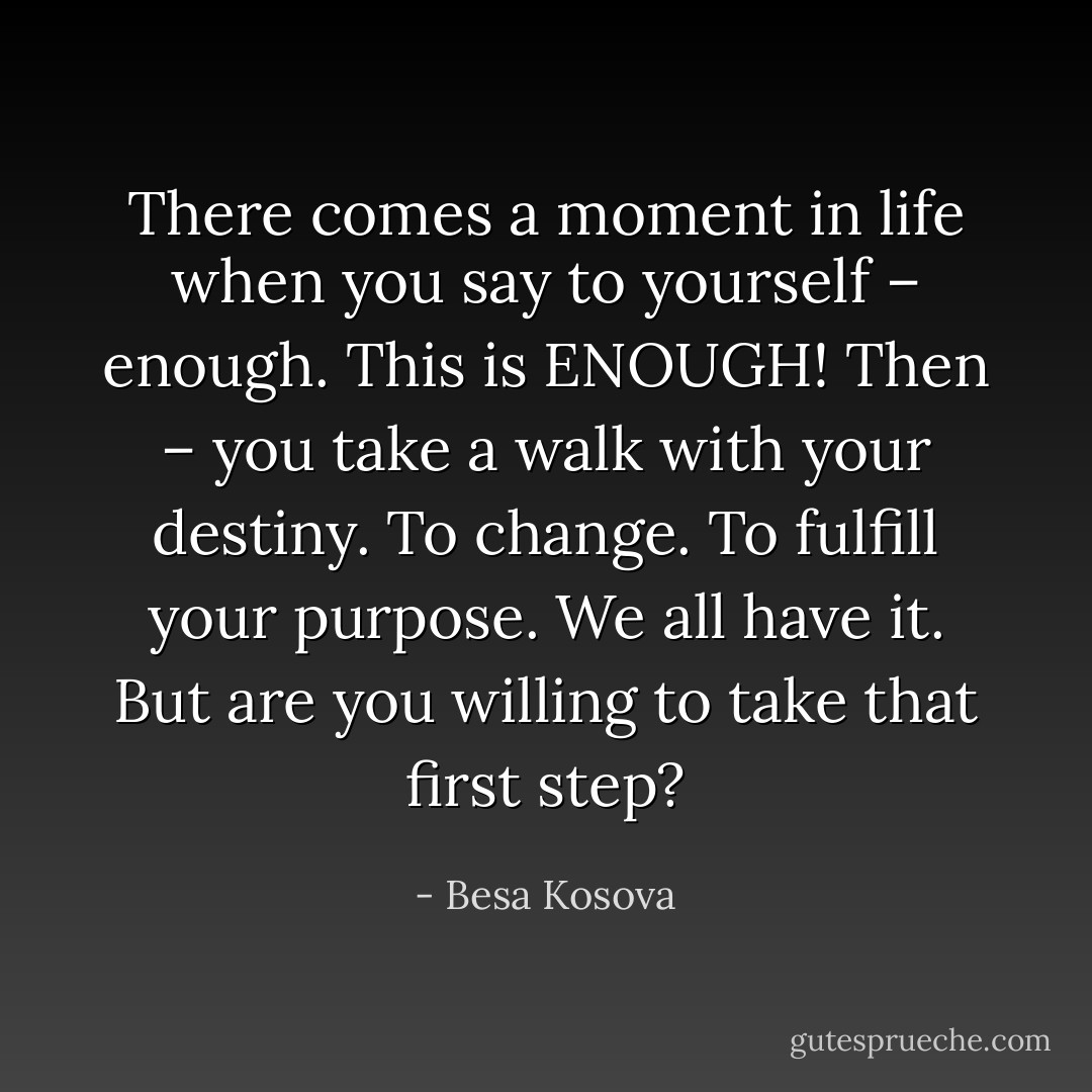 There comes a moment in life when you say to yourself – enough. This is ENOUGH! Then – you take a walk with your destiny. To change. To fulfill your purpose. We all have it. But are you willing to take that first step? - Besa Kosova