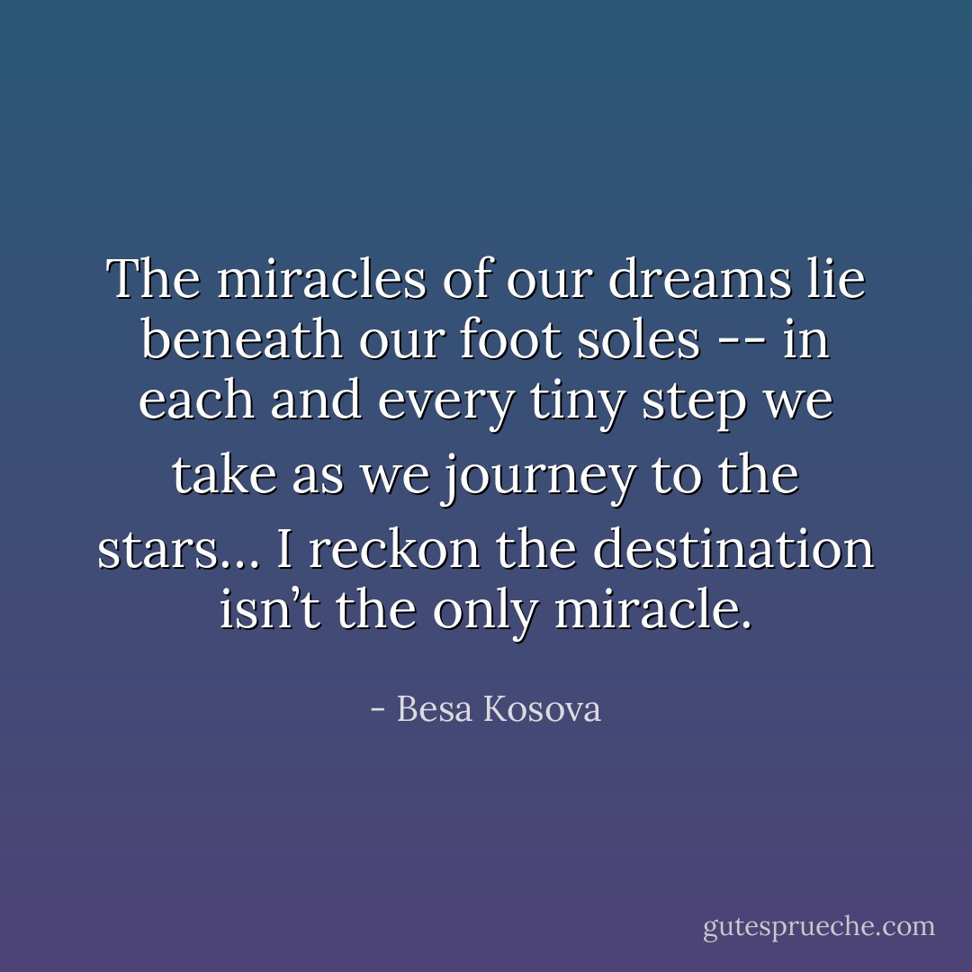 The miracles of our dreams lie beneath our foot soles -- in each and every tiny step we take as we journey to the stars… I reckon the destination isn’t the only miracle. - Besa Kosova