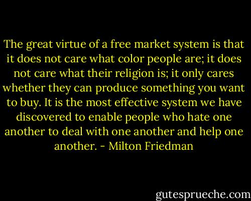 The great virtue of a free market system is that it does not care what color people are; it does not care what their religion is; it only cares whether they can produce something you want to buy. It is the most effective system we have discovered to enable people who hate one another to deal with one another and help one another. - Milton Friedman