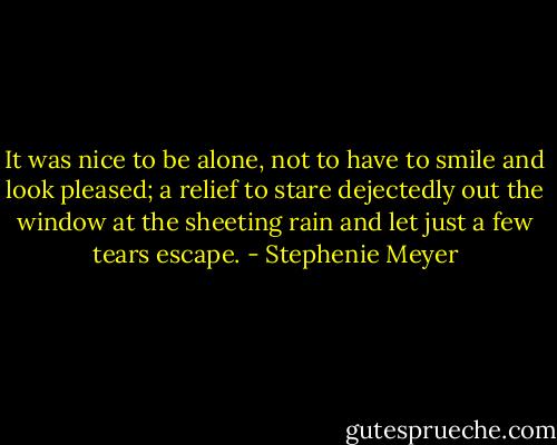 It was nice to be alone, not to have to smile and look pleased; a relief to stare dejectedly out the window at the sheeting rain and let just a few tears escape. - Stephenie Meyer