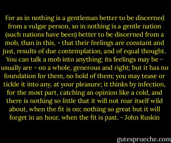 For as in nothing is a gentleman better to be discerned from a vulgar person, so in nothing is a gentle nation (such nations have been) better to be discerned from a mob, than in this, - that their feelings are constant and just, results of due contemplation, and of equal thought. You can talk a mob into anything; its feelings may be - usually are - on a whole, generous and right; but it has no foundation for them, no hold of them; you may tease or tickle it into any, at your pleasure; it thinks by infection, for the most part, catching an opinion like a cold, and there is nothing so little that it will not roar itself wild about, when the fit is on; nothing so great but it will forget in an hour, when the fit is past. - John Ruskin