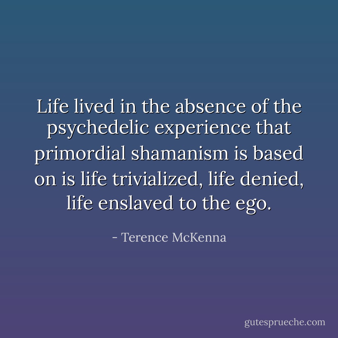 Life lived in the absence of the psychedelic experience that primordial shamanism is based on is life trivialized, life denied, life enslaved to the ego. - Terence McKenna