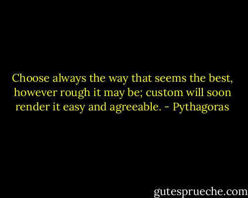 Choose always the way that seems the best, however rough it may be; custom will soon render it easy and agreeable. - Pythagoras