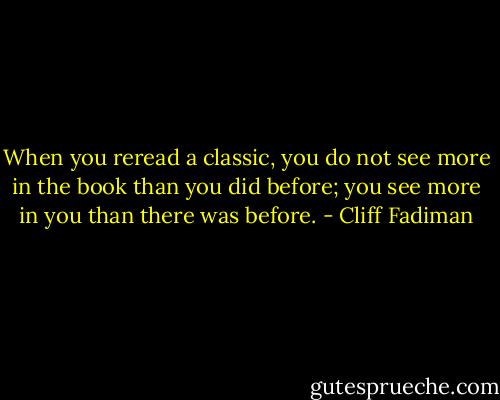 When you reread a classic, you do not see more in the book than you did before; you see more in you than there was before. - Cliff Fadiman