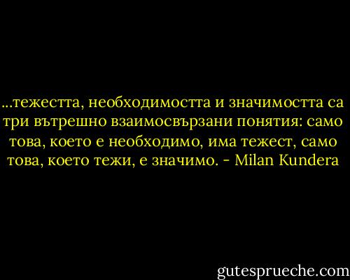 ...тежестта, необходимостта и значимостта са три вътрешно взаимосвързани понятия: само това, което е необходимо, има тежест, само това, което тежи, е значимо. - Milan Kundera