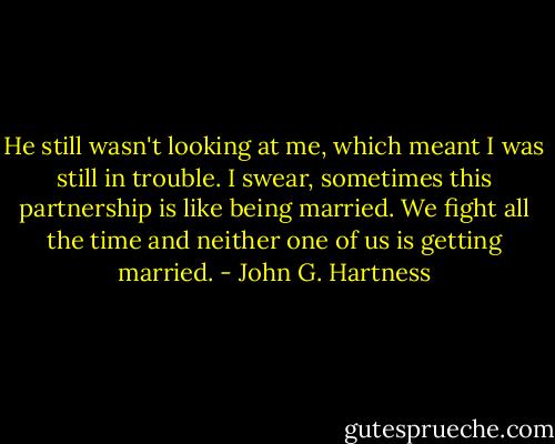 He still wasn't looking at me, which meant I was still in trouble. I swear, sometimes this partnership is like being married. We fight all the time and neither one of us is getting married. - John G. Hartness