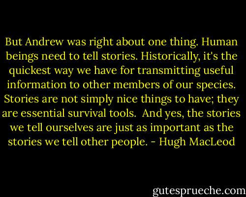 But Andrew was right about one thing. Human beings need to tell stories. Historically, it's the quickest way we have for transmitting useful information to other members of our species. Stories are not simply nice things to have; they are essential survival tools.<br /> And yes, the stories we tell ourselves are just as important as the stories we tell other people. - Hugh MacLeod