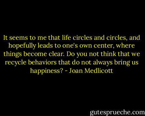 It seems to me that life circles and circles, and hopefully leads to one's own center, where things become clear. Do you not think that we recycle behaviors that do not always bring us happiness? - Joan Medlicott
