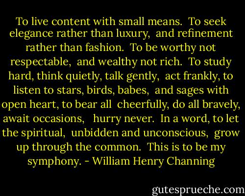 To live content with small means.<br /><br />To seek elegance rather than luxury,<br /> and refinement rather than fashion.<br /><br />To be worthy not respectable,<br /> and wealthy not rich.<br /><br />To study hard, think quietly, talk gently,<br /> act frankly, to listen to stars, birds, babes,<br /> and sages with open heart, to bear all<br /> cheerfully, do all bravely, await occasions, <br /> hurry never.<br /><br />In a word, to let the spiritual,<br /> unbidden and unconscious,<br /> grow up through the common.<br /><br />This is to be my symphony. - William Henry Channing