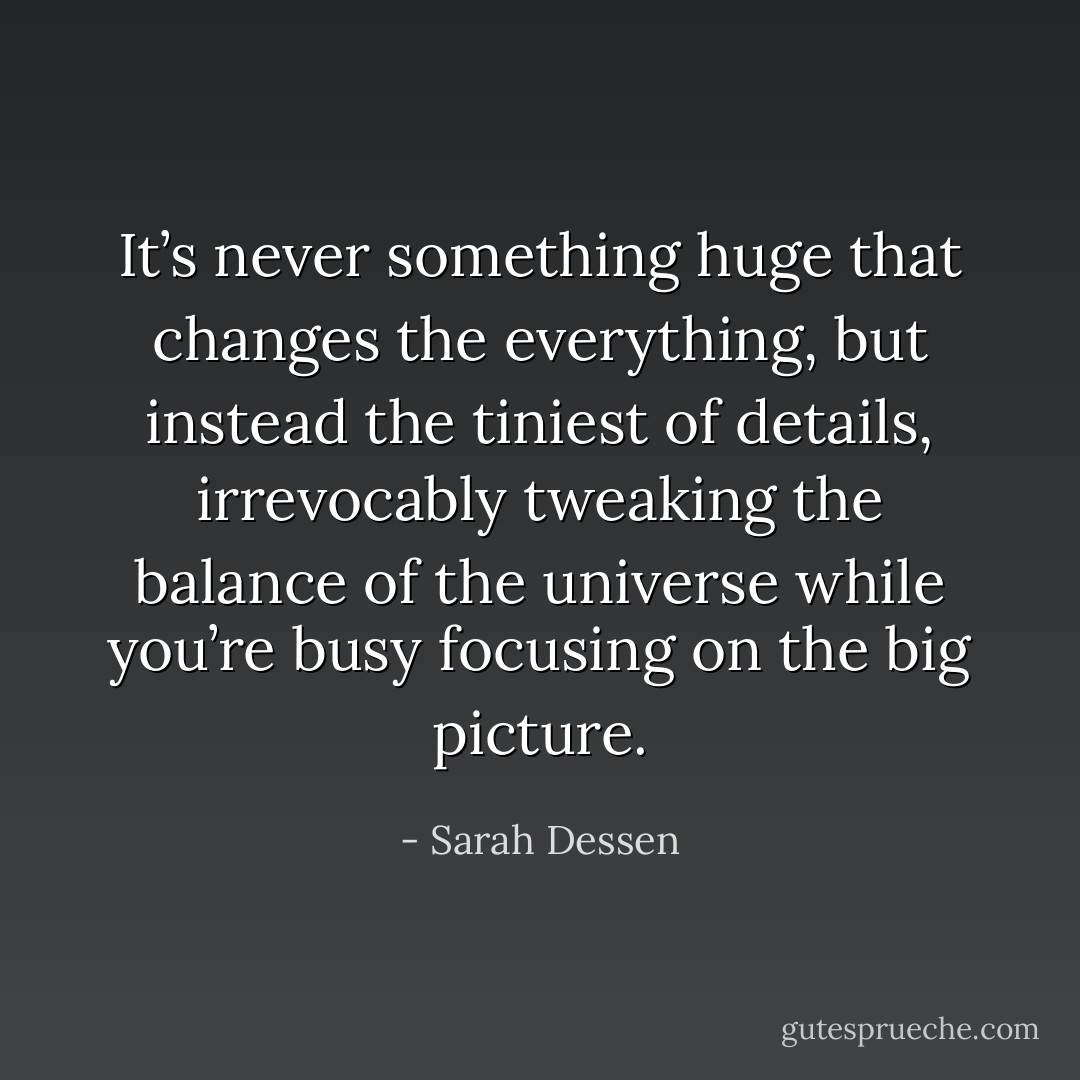It’s never something huge that changes the everything, but instead the tiniest of details, irrevocably tweaking the balance of the universe while you’re busy focusing on the big picture. - Sarah Dessen