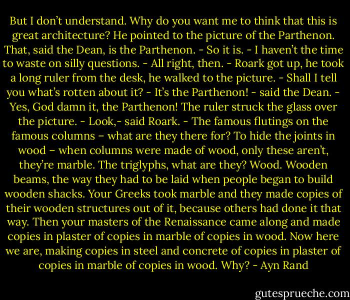 But I don’t understand. Why do you want me to think that this is great architecture? He pointed to the picture of the Parthenon.<br />That, said the Dean, is the Parthenon.<br />- So it is.<br />- I haven’t the time to waste on silly questions.<br />- All right, then. - Roark got up, he took a long ruler from the desk, he walked to the picture. - Shall I tell you what’s rotten about it?<br />- It’s the Parthenon! - said the Dean.<br />- Yes, God damn it, the Parthenon!<br />The ruler struck the glass over the picture.<br />- Look,- said Roark. - The famous flutings on the famous columns – what are they there for? To hide the joints in wood – when columns were made of wood, only these aren’t, they’re marble. The triglyphs, what are they? Wood. Wooden beams, the way they had to be laid when people began to build wooden shacks. Your Greeks took marble and they made copies of their wooden structures out of it, because others had done it that way. Then your masters of the Renaissance came along and made copies in plaster of copies in marble of copies in wood. Now here we are, making copies in steel and concrete of copies in plaster of copies in marble of copies in wood. Why? - Ayn Rand