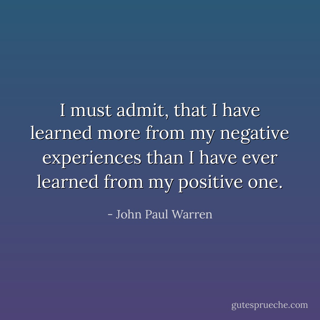I must admit, that I have learned more from my negative experiences than I have ever learned from my positive one. - John Paul Warren
