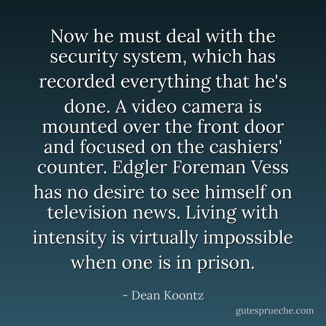 Now he must deal with the security system, which has recorded everything that he's done. A video camera is mounted over the front door and focused on the cashiers' counter. Edgler Foreman Vess has no desire to see himself on television news. Living with intensity is virtually impossible when one is in prison. - Dean Koontz