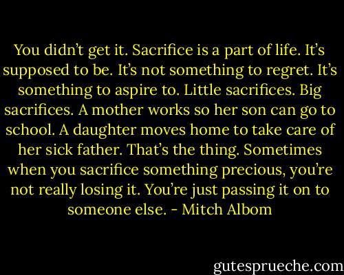 You didn’t get it. Sacrifice is a part of life. It’s supposed to be. It’s not something to regret. It’s something to aspire to. Little sacrifices. Big sacrifices. A mother works so her son can go to school. A daughter moves home to take care of her sick father. That’s the thing. Sometimes when you sacrifice something precious, you’re not really losing it. You’re just passing it on to someone else. - Mitch Albom