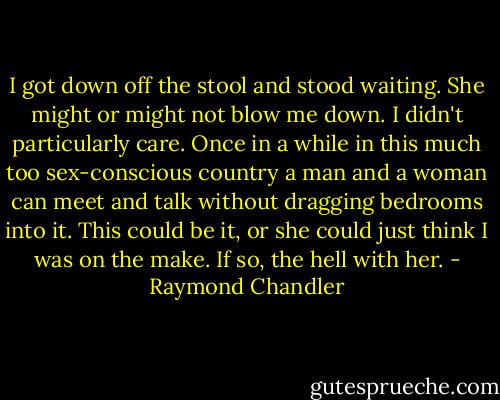 I got down off the stool and stood waiting. She might or might not blow me down. I didn't particularly care. Once in a while in this much too sex-conscious country a man and a woman can meet and talk without dragging bedrooms into it. This could be it, or she could just think I was on the make. If so, the hell with her. - Raymond Chandler