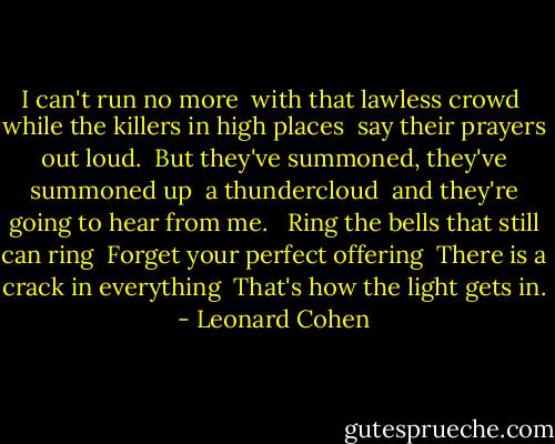I can't run no more <br />with that lawless crowd <br />while the killers in high places <br />say their prayers out loud. <br />But they've summoned, they've summoned up <br />a thundercloud <br />and they're going to hear from me. <br /><br />Ring the bells that still can ring <br />Forget your perfect offering <br />There is a crack in everything <br />That's how the light gets in. - Leonard Cohen