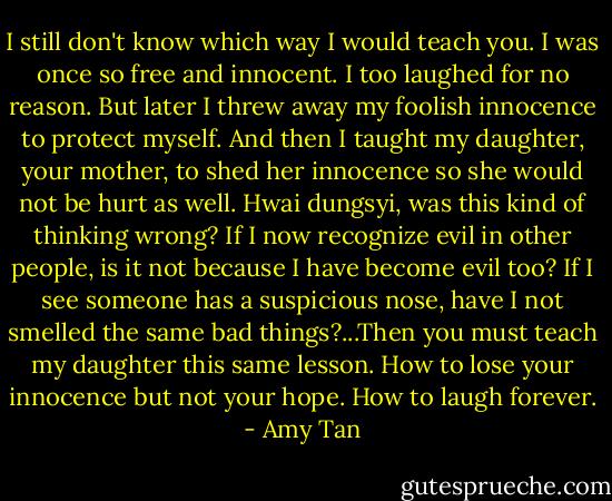 I still don't know which way I would teach you. I was once so free and innocent. I too laughed for no reason. But later I threw away my foolish innocence to protect myself. And then I taught my daughter, your mother, to shed her innocence so she would not be hurt as well. Hwai dungsyi, was this kind of thinking wrong? If I now recognize evil in other people, is it not because I have become evil too? If I see someone has a suspicious nose, have I not smelled the same bad things?...Then you must teach my daughter this same lesson. How to lose your innocence but not your hope. How to laugh forever. - Amy Tan