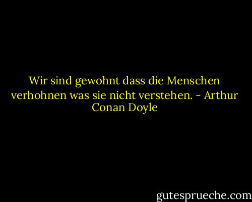 Wir sind gewohnt dass die Menschen verhohnen was sie nicht verstehen. - Arthur Conan Doyle