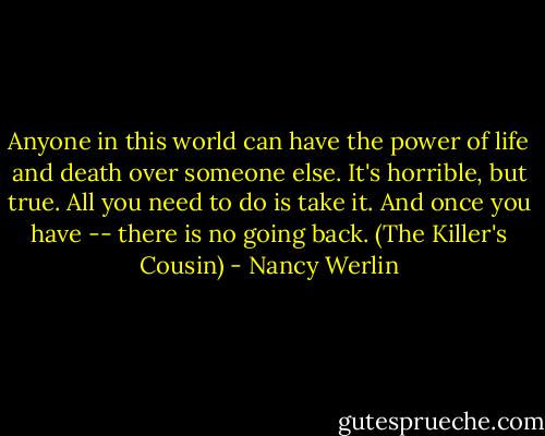 Anyone in this world can have the power of life and death over someone else. It's horrible, but true. All you need to do is take it. And once you have -- there is no going back. (The Killer's Cousin) - Nancy Werlin