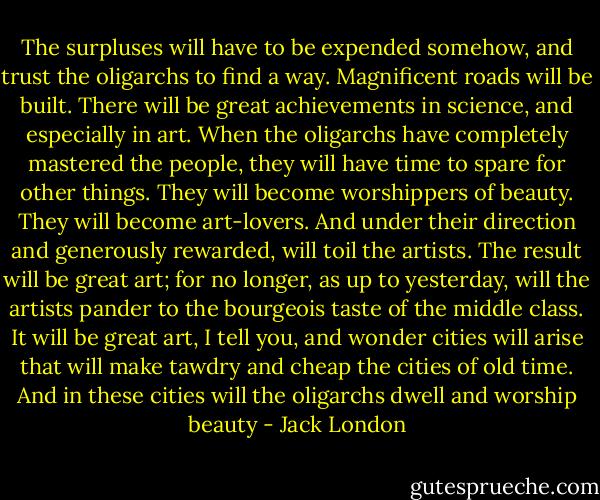 The surpluses will have to be expended somehow, and trust the oligarchs to find a way. Magnificent roads will be built. There will be great achievements in science, and especially in art. When the oligarchs have completely mastered the people, they will have time to spare for other things. They will become worshippers of beauty. They will become art-lovers. And under their direction and generously rewarded, will toil the artists. The result will be great art; for no longer, as up to yesterday, will the artists pander to the bourgeois taste of the middle class. It will be great art, I tell you, and wonder cities will arise that will make tawdry and cheap the cities of old time. And in these cities will the oligarchs dwell and worship beauty - Jack London
