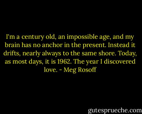 I'm a century old, an impossible age, and my brain has no anchor in the present. Instead it drifts, nearly always to the same shore. Today, as most days, it is 1962. The year I discovered love. - Meg Rosoff