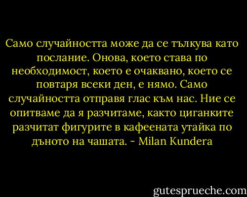 Само случайността може да се тълкува като послание. Онова, което става по необходимост, което е очаквано, което се повтаря всеки ден, е нямо. Само случайността отправя глас към нас. Ние се опитваме да я разчитаме, както циганките разчитат фигурите в кафеената утайка по дъното на чашата. - Milan Kundera