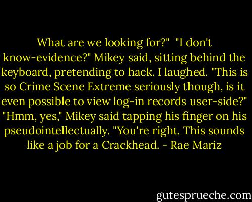 What are we looking for?" <br />"I don't know-evidence?" Mikey said, sitting behind the keyboard, pretending to hack. I laughed. "This is so Crime Scene Extreme seriously though, is it even possible to view log-in records user-side?"<br />"Hmm, yes," Mikey said tapping his finger on his pseudointellectually. "You're right. This sounds like a job for a Crackhead. - Rae Mariz