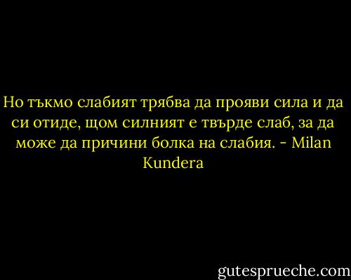 Но тъкмо слабият трябва да прояви сила и да си отиде, щом силният е твърде слаб, за да може да причини болка на слабия. - Milan Kundera