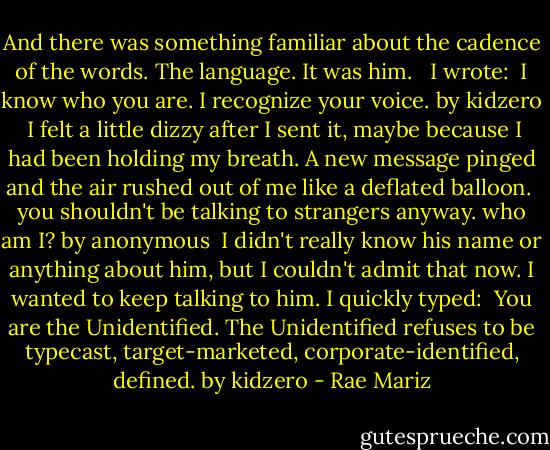 And there was something familiar about the cadence of the words. The language. It was him. <br /><br />I wrote:<br /><br />I know who you are. I recognize your voice. by kidzero<br /><br />I felt a little dizzy after I sent it, maybe because I had been holding my breath. A new message pinged and the air rushed out of me like a deflated balloon.<br /><br />you shouldn't be talking to strangers anyway. who am I? by anonymous<br /><br />I didn't really know his name or anything about him, but I couldn't admit that now. I wanted to keep talking to him. I quickly typed:<br /><br />You are the Unidentified. The Unidentified refuses to be typecast, target-marketed, corporate-identified, defined. by kidzero - Rae Mariz