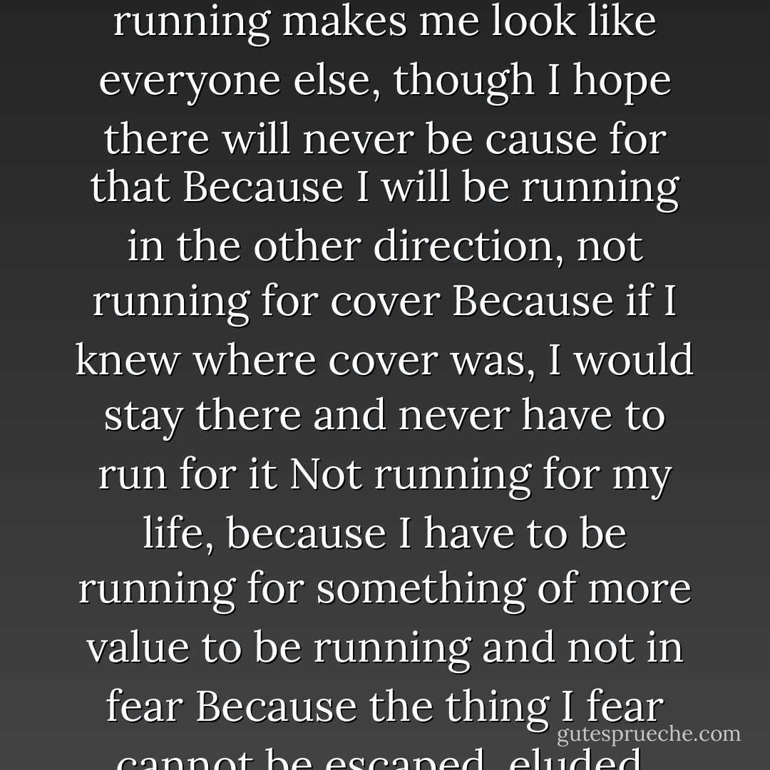 Because I always feel like running<br />Not away, because there is no such place<br />Because if there was, I would have found it by now<br />Because it's easier to run,<br />Easier than staying and finding out you're the only one who didn't run<br />Because running will be the way your life and mine will be described,<br />As in "the long run"<br />Or as in having "given someone a run for his money"<br />Or as in "running out of time"<br />Because running makes me look like everyone else, though I hope there will never be cause for that<br />Because I will be running in the other direction, not running for cover<br />Because if I knew where cover was, I would stay there and never have to run for it<br />Not running for my life, because I have to be running for something of more value to be running and not in fear<br />Because the thing I fear cannot be escaped, eluded, avoided, hidden from, protected from, gotten away from,<br />Not without showing the fear as I see it now<br />Because closer, clearer, no sir, nearer<br />Because of you and because of that nice<br />That you quietly, quickly be causing<br />And because you're going to see me run soon and because you're going to know why I'm running then<br />You'll know then<br />Because I'm not going to tell you now - Gil Scott-Heron