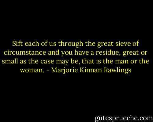 Sift each of us through the great sieve of circumstance and you have a residue, great or small as the case may be, that is the man or the woman. - Marjorie Kinnan Rawlings