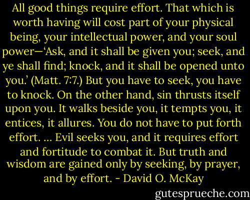 All good things require effort. That which is worth having will cost part of your physical being, your intellectual power, and your soul power—‘Ask, and it shall be given you; seek, and ye shall find; knock, and it shall be opened unto you.’ (Matt. 7:7.) But you have to seek, you have to knock. On the other hand, sin thrusts itself upon you. It walks beside you, it tempts you, it entices, it allures. You do not have to put forth effort. … Evil seeks you, and it requires effort and fortitude to combat it. But truth and wisdom are gained only by seeking, by prayer, and by effort. - David O. McKay