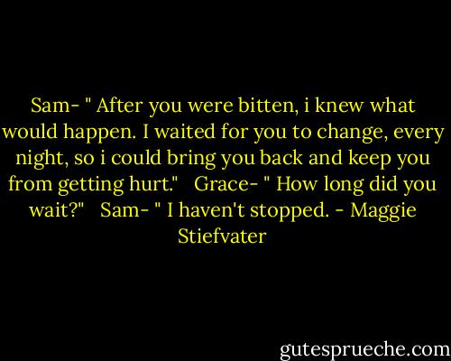 Sam- " After you were bitten, i knew what would happen. I waited for you to change, every night, so i could bring you back and keep you from getting hurt." <br /><br />Grace- " How long did you wait?" <br /><br />Sam- " I haven't stopped. - Maggie Stiefvater