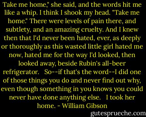 Take me home," she said, and the words hit me like a whip. I think I shook my head. "Take me home." There were levels of pain there, and subtlety, and an amazing cruelty. And I knew then that I'd never been hated, ever, as deeply or thoroughly as this wasted little girl hated me now, hated me for the way I'd looked, then looked away, beside Rubin's all-beer refrigerator.<br /><br /> So--if that's the word--I did one of those things you do and never find out why, even though something in you knows you could never have done anything else.<br /><br /> I took her home. - William Gibson