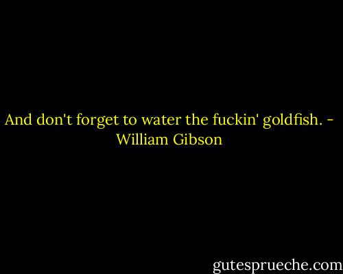 And don't forget to water the fuckin' goldfish. - William Gibson