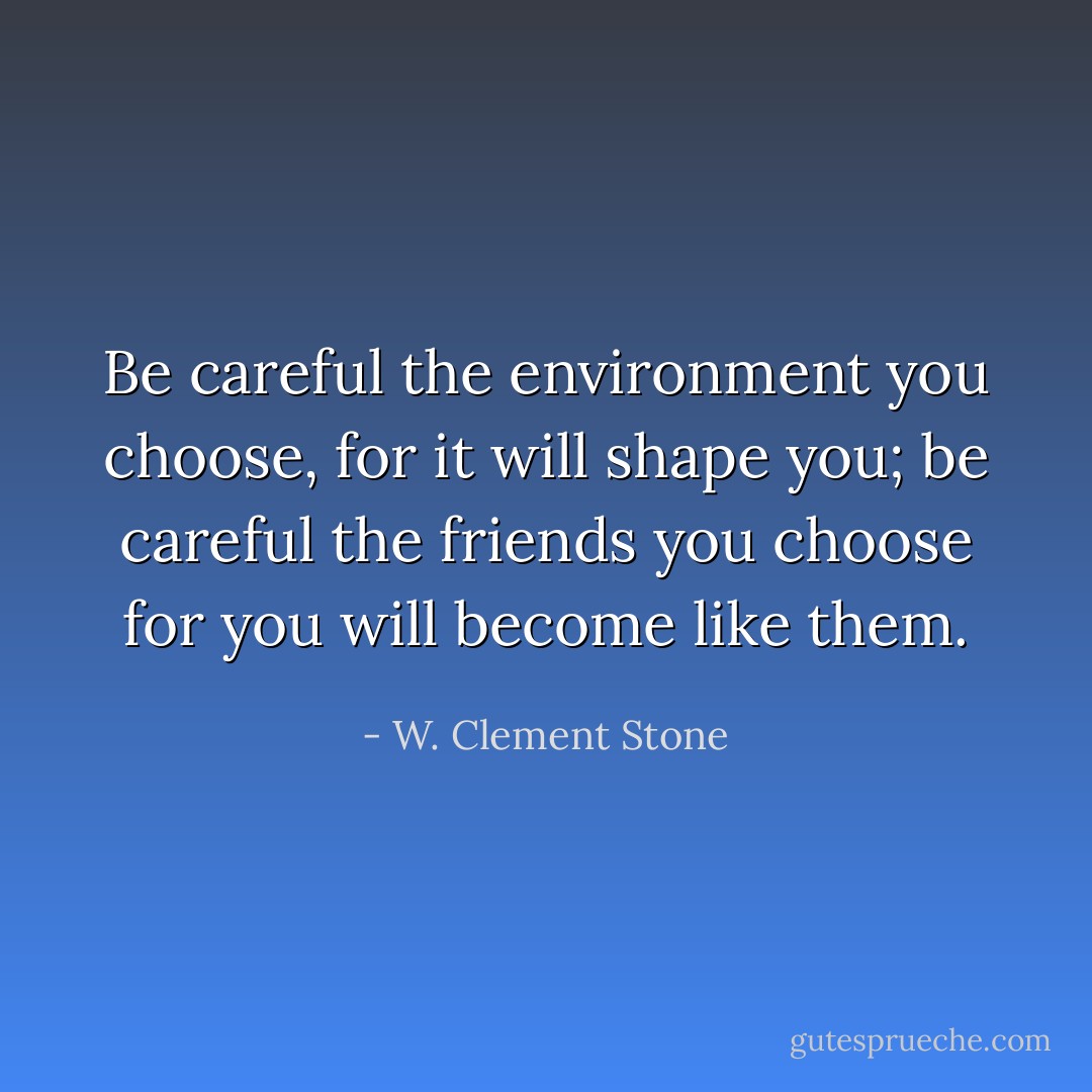 Be careful the environment you choose, for it will shape you; be careful the friends you choose for you will become like them. - W. Clement Stone