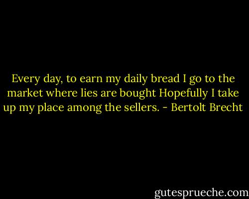 Every day, to earn my daily bread I go to the market where lies are bought Hopefully I take up my place among the sellers. - Bertolt Brecht