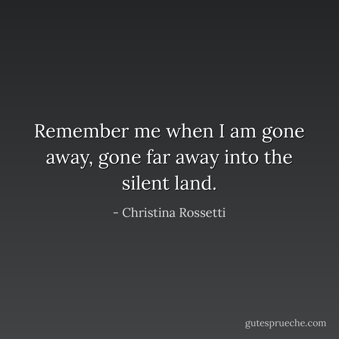 Remember me when I am gone away, gone far away into the silent land. - Christina Rossetti