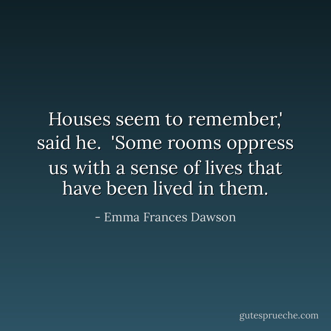 Houses seem to remember,' said he. <br />'Some rooms oppress us with a sense of lives that have been lived in them. - Emma Frances Dawson