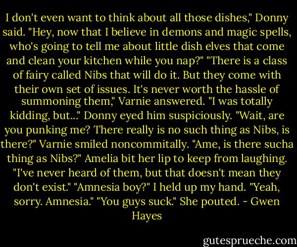 I don't even want to think about all those dishes," Donny said. "Hey, now that I believe in demons and magic spells, who's going to tell me about little dish elves that come and clean your kitchen while you nap?"<br />"There is a class of fairy called Nibs that will do it. But they come with their own set of issues. It's never worth the hassle of summoning them," Varnie answered.<br />"I was totally kidding, but..." Donny eyed him suspiciously. "Wait, are you punking me? There really is no such thing as Nibs, is there?"<br />Varnie smiled noncommitally.<br />"Ame, is there sucha thing as Nibs?"<br />Amelia bit her lip to keep from laughing. "I've never heard of them, but that doesn't mean they don't exist."<br />"Amnesia boy?"<br />I held up my hand. "Yeah, sorry. Amnesia."<br />"You guys suck." She pouted. - Gwen Hayes