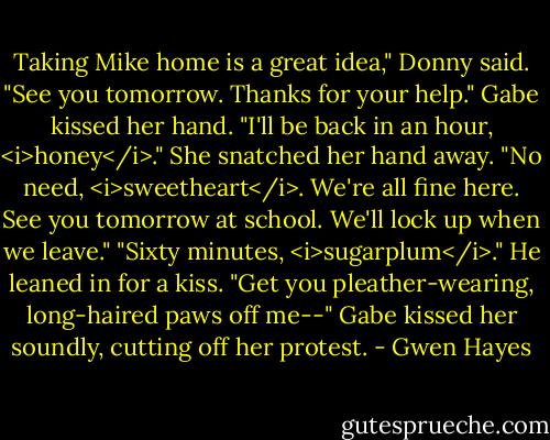 Taking Mike home is a great idea," Donny said. "See you tomorrow. Thanks for your help."<br />Gabe kissed her hand. "I'll be back in an hour, <i>honey</i>."<br />She snatched her hand away. "No need, <i>sweetheart</i>. We're all fine here. See you tomorrow at school. We'll lock up when we leave."<br />"Sixty minutes, <i>sugarplum</i>." He leaned in for a kiss.<br />"Get you pleather-wearing, long-haired paws off me--"<br />Gabe kissed her soundly, cutting off her protest. - Gwen Hayes