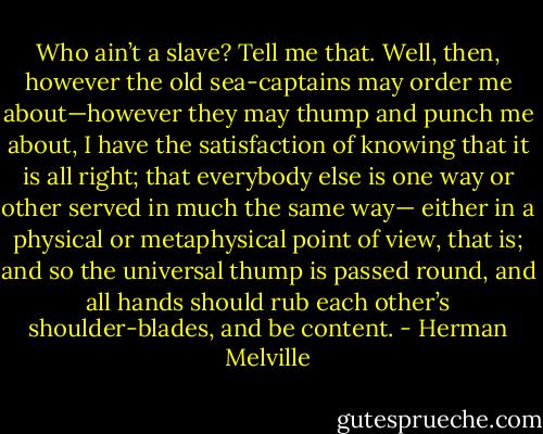 Who ain’t a slave? Tell me that. Well, then, however the old sea-captains may order me about—however they may thump and punch me about, I have the satisfaction of knowing that it is all right; that everybody else is one way or other served in much the same way— either in a physical or metaphysical point of view, that is; and so the universal thump is passed round, and all hands should rub each other’s shoulder-blades, and be content. - Herman Melville