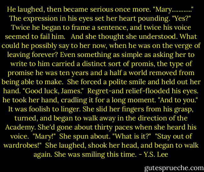 He laughed, then became serious once more. "Mary............"<br /> The expression in his eyes set her heart pounding. "Yes?"<br /> Twice he began to frame a sentence, and twice his voice seemed to fail him. <br /> And she thought she understood. What could he possibly say to her now, when he was on the verge of leaving forever? Even something as simple as asking her to write to him carried a distinct sort of promis, the type of promise he was ten years and a half a world removed from being able to make.<br /> She forced a polite smile and held out her hand. "Good luck, James."<br /> Regret-and relief-flooded his eyes. he took her hand, cradling it for a long moment. "And to you."<br /> It was foolish to linger. She slid her fingers from his grasp, turned, and began to walk away in the direction of the Academy. She'd gone about thirty paces when she heard his voice.<br /> "Mary!"<br /> She spun about. "What is it?"<br /> "Stay out of wardrobes!"<br /> She laughed, shook her head, and began to walk again. She was smiling this time. - Y.S. Lee