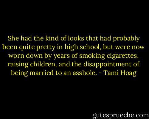 She had the kind of looks that had probably been quite pretty in high school, but were now worn down by years of smoking cigarettes, raising children, and the disappointment of being married to an asshole. - Tami Hoag