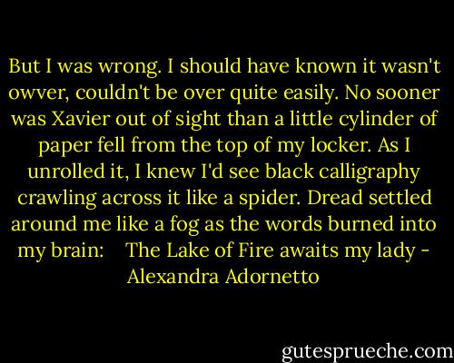 But I was wrong. I should have known it wasn't owver, couldn't be over quite easily. No sooner was Xavier out of sight than a little cylinder of paper fell from the top of my locker. As I unrolled it, I knew I'd see black calligraphy crawling across it like a spider. Dread settled around me like a fog as the words burned into my brain:<br /> <br /> The Lake of Fire awaits my lady - Alexandra Adornetto